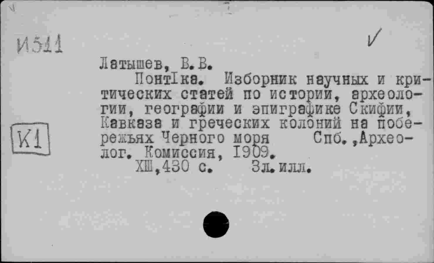 ﻿Латышев, В. В.
Понтіка. Изборник научных и критических статей по истории, археологии, географии и эпиграфике Скифии, Кавказа и греческих колоний на побережьях Черного моря Спб,»Археолог. Комиссия, 1909.
ХШ,430 с. Зл. илл.